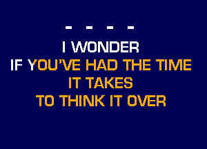 I WONDER
IF YOU'VE HAD THE TIME
IT TAKES
T0 THINK IT OVER