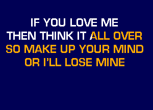 IF YOU LOVE ME
THEN THINK IT ALL OVER
80 MAKE UP YOUR MIND

0R I'LL LOSE MINE