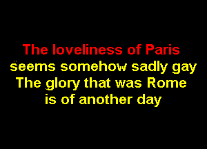 The loveliness of Paris
Seems somehow sadly gay
The glory that was Rome
is of another day