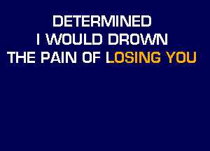 DETERMINED
I WOULD BROWN
THE PAIN 0F LOSING YOU