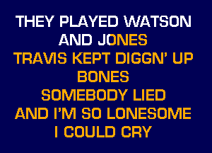 THEY PLAYED WATSON
AND JONES
TRAVIS KEPT DIGGN' UP
BONES
SOMEBODY LIED
AND I'M SO LONESOME
I COULD CRY