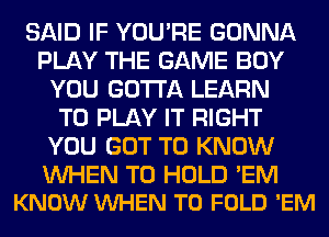 SAID IF YOU'RE GONNA
PLAY THE GAME BOY
YOU GOTTA LEARN
TO PLAY IT RIGHT
YOU GOT TO KNOW

WHEN TO HOLD 'EM
KNOW VUHEN T0 FOLD 'EM