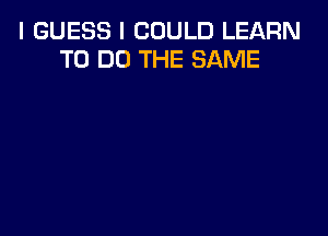 I GUESS I COULD LEARN
TO DO THE SAME
