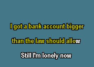 I got a bank account bigger

than the law should allow

Still I'm lonely now