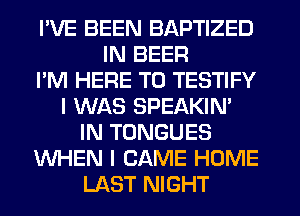 I'VE BEEN BAPTIZED
IN BEER
I'M HERE TO TESTIFY
I WAS SPEAKIN'
IN TONGUES
WHEN I CAME HOME
LAST NIGHT