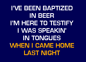 I'VE BEEN BAPTIZED
IN BEER
I'M HERE TO TESTIFY
I WAS SPEAKIN'
IN TONGUES
WHEN I CAME HOME
LAST NIGHT