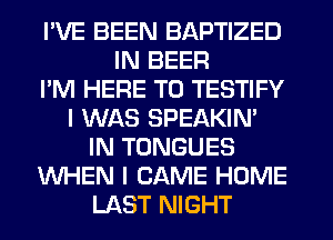 I'VE BEEN BAPTIZED
IN BEER
I'M HERE TO TESTIFY
I WAS SPEAKIN'
IN TONGUES
WHEN I CAME HOME
LAST NIGHT