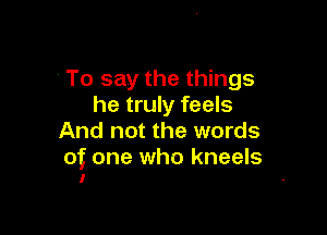 To say the things
he truly feels

And not the words
of one who kneels
I