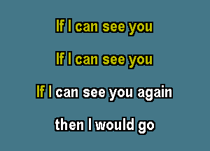 If I can see you

If I can see you

If I can see you again

then I would go