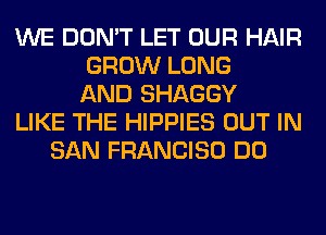 WE DON'T LET OUR HAIR
GROW LONG
AND SHAGGY
LIKE THE HIPPIES OUT IN
SAN FRANCISO DO