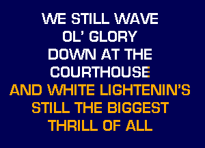 WE STILL WAVE
OL' GLORY
DOWN AT THE
COURTHOUSE
AND WHITE LIGHTENIN'S
STILL THE BIGGEST
THRILL OF ALL