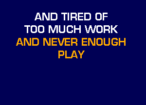 AND TIRED OF
TOO MUCH WORK
AND NEVER ENOUGH

PLAY