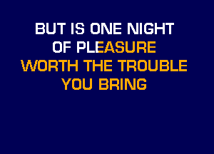 BUT IS ONE NIGHT
OF PLEASURE
WORTH THE TROUBLE
YOU BRING