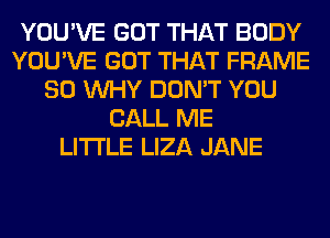 YOU'VE GOT THAT BODY
YOU'VE GOT THAT FRAME
SO WHY DON'T YOU
CALL ME
LITI'LE LIZA JANE