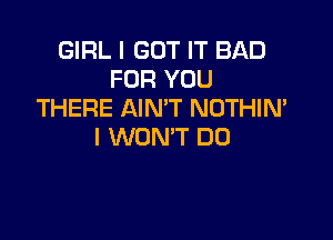 GIRL I GOT IT BAD
FOR YOU
THERE AIN'T NOTHIN'

I WON'T DO