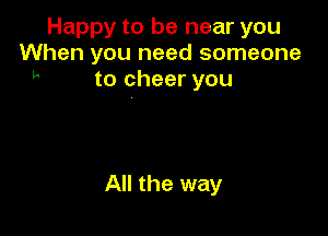 Happy to be near you
When you need someone
h to cheer you

All the way