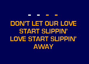 DON'T LET OUR LOVE
START SLIPPIN'
LOVE START SLIPPIN'
AWAY