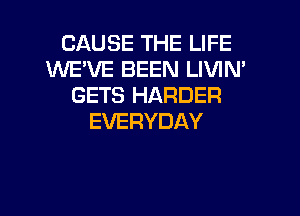 CAUSE THE LIFE
WEVE BEEN LIVIN'
GETS HARDER
EVERYDAY