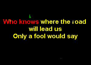 l- .
Who knows where the road

will lead us

Only a fool would say