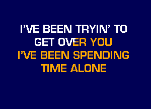 I'VE BEEN TRYIN' TO
GET OVER YOU
I'VE BEEN SPENDING
TIME ALONE