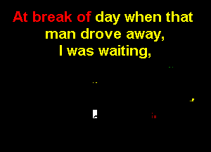 At break of day when that
man drove away,
I was waiting,