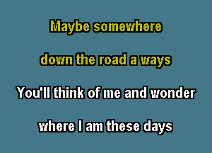 Maybe somewhere
down the road a ways

You'll think of me and wonder

where I am these days