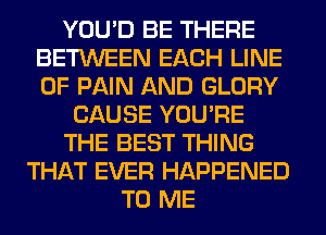 YOU'D BE THERE
BETWEEN EACH LINE
OF PAIN AND GLORY

CAUSE YOU'RE
THE BEST THING
THAT EVER HAPPENED
TO ME