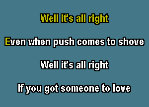 Well it's all right

Even when push comes to shove

Well ifs all right

If you got someone to love