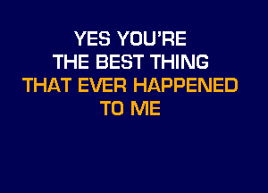 YES YOU'RE
THE BEST THING
THAT EVER HAPPENED
TO ME