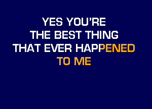 YES YOU'RE
THE BEST THING
THAT EVER HAPPENED
TO ME