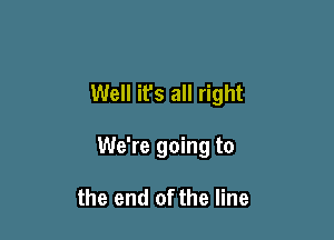 Well it's all right

We're going to

the end of the line