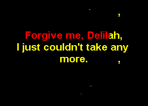 Forgive me, Delilah,
I just couldn't take any

more. ,