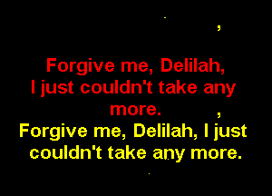 Forgive me, Delilah,
I just couldn't take any

more. ,
Forgive me, Delilah, liust
couldn't take any more.