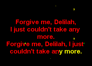Forgive me, Delilah,
I just couldn't take any

more. ,
Forgive me, Delilah, liust'
couldn't take any more.