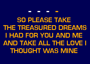 SO PLEASE TAKE
THE TREASURED DREAMS
I HAD FOR YOU AND ME
AND TAKE ALL THE LOVE I
THOUGHT WAS MINE