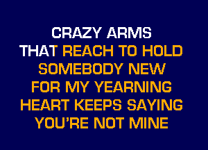 CRAZY ARMS
THAT REACH TO HOLD
SOMEBODY NEW
FOR MY YEARNING
HEART KEEPS SAYING
YOU'RE NOT MINE