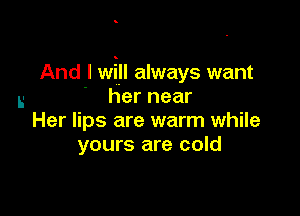 And I will always want
L- her near

Her lips are warm while
yours are cold