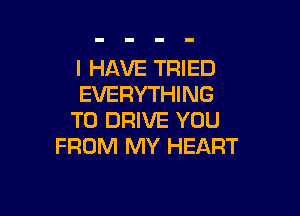 I HAVE TRIED
EVERYTHING

TO DRIVE YOU
FROM MY HEART