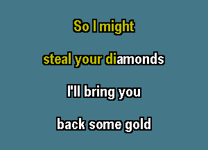 So I might

steal your diamonds

I'll bring you

back some gold