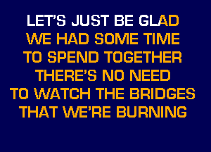 LET'S JUST BE GLAD
WE HAD SOME TIME
TO SPEND TOGETHER
THERE'S NO NEED
TO WATCH THE BRIDGES
THAT WERE BURNING