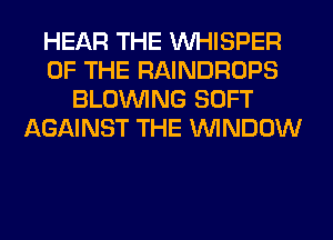 HEAR THE VVHISPER
OF THE RAINDROPS
BLOINING SOFT
AGAINST THE WINDOW