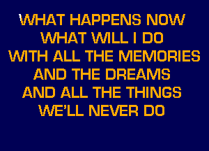 WHAT HAPPENS NOW
WHAT WILL I DO
WITH ALL THE MEMORIES
AND THE DREAMS
AND ALL THE THINGS
WE'LL NEVER DO