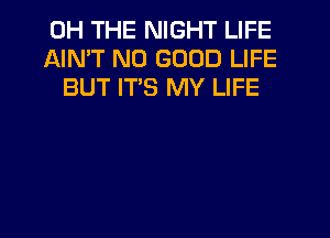 0H THE NIGHT LIFE
AIN'T NO GOOD LIFE
BUT ITS MY LIFE