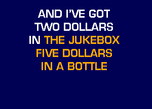 AND I'VE GOT
TWO DOLLARS
IN THE JUKEBOX
FIVE DOLLARS

IN A BOTTLE