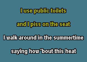 I use public toilets
and I piss on the seat
I walk around in the summertime

saying how 'bout this heat