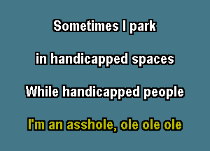 Sometimes I park

in handicapped spaces

While handicapped people

I'm an asshole, ole ole ole