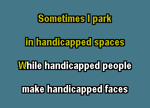 Sometimes I park

in handicapped spaces

While handicapped people

make handicapped faces