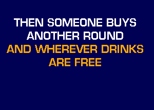 THEN SOMEONE BUYS
ANOTHER ROUND
AND VVHEREVER DRINKS
ARE FREE