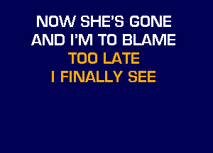 NOW SHE'S GONE
AND I'M T0 BLAME
TOO LATE

I FINALLY SEE