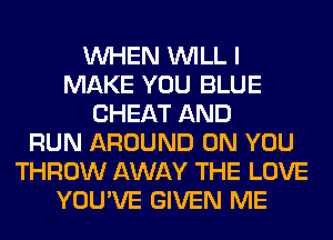 WHEN WILL I
MAKE YOU BLUE
CHEAT AND
RUN AROUND ON YOU
THROW AWAY THE LOVE
YOU'VE GIVEN ME